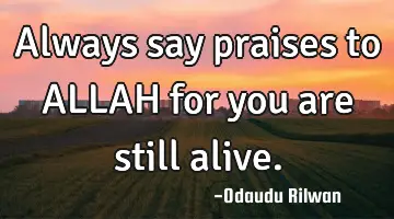 Always say praises to ALLAH  for you are still alive.