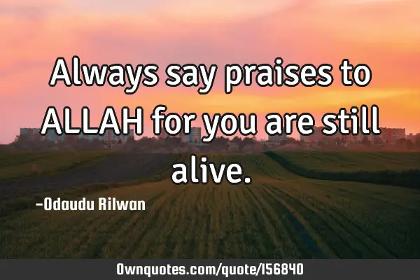 Always say praises to ALLAH  for you are still