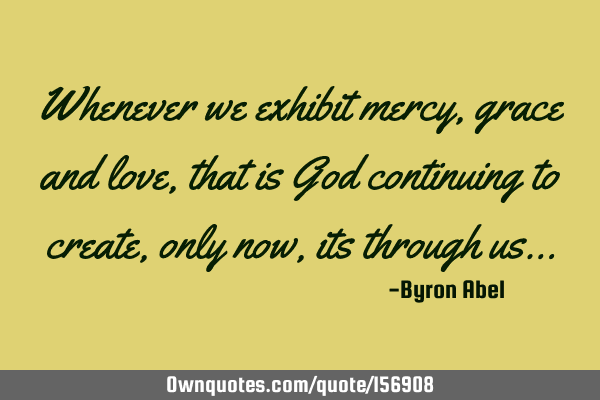 Whenever we exhibit mercy, grace and love, that is God continuing to create, only now, its through