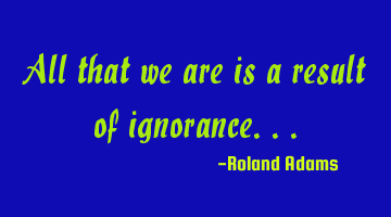 All that we are is a result of ignorance...