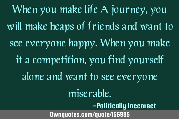 When you make life A journey, you will make heaps of friends and want to see everyone happy.
When