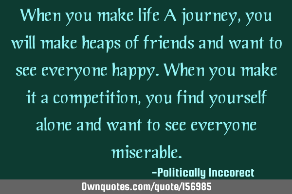 When you make life A journey, you will make heaps of friends and want to see everyone happy.
When