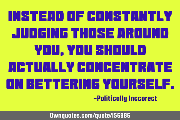 Instead of constantly judging those around you, you should actually concentrate on bettering
