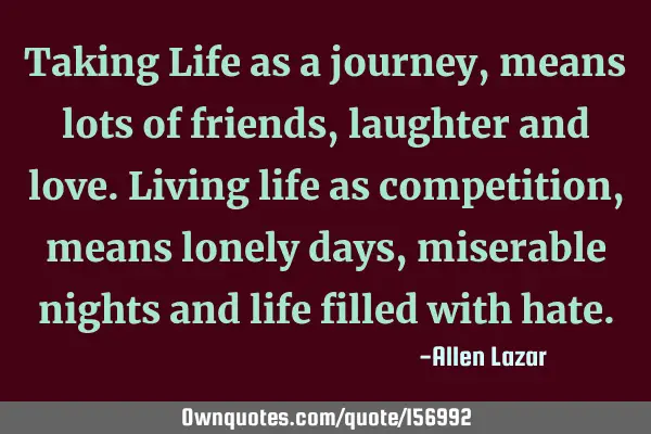 Taking Life as a journey, means lots of friends, laughter and love. 
Living life as  competition,