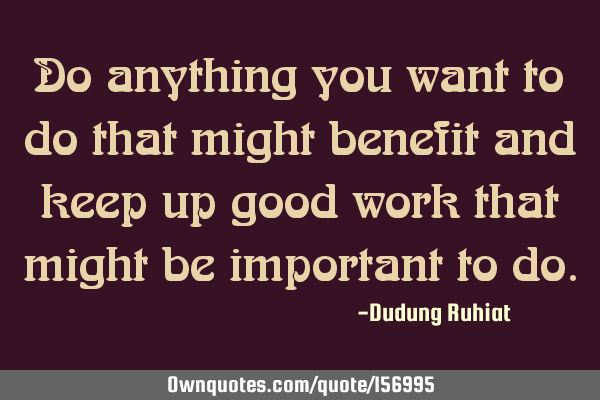 Do anything you want to do that might benefit and keep up good work that might be important to
