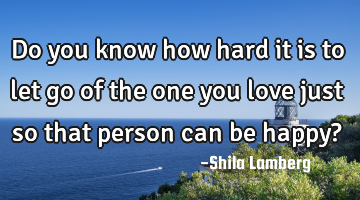 Do you know how hard it is to let go of the one you love just so that person can be happy?