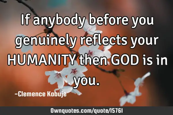 If anybody before you genuinely reflects your HUMANITY then GOD is in
