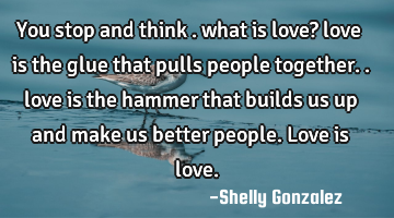 You stop and think . what is love? love is the glue that pulls people together.. love is the hammer