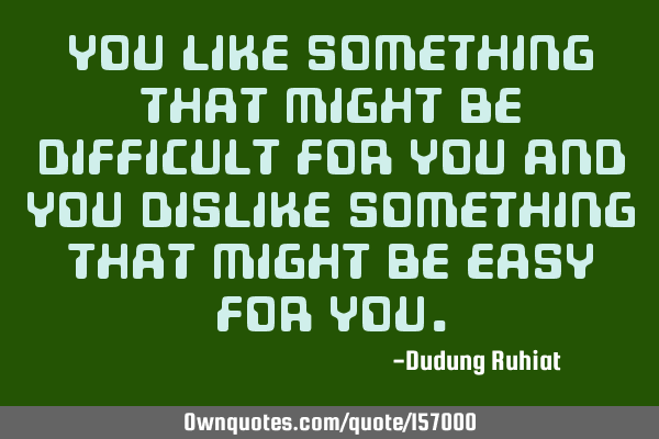 You like something that might be difficult for you and you dislike something that might be easy for