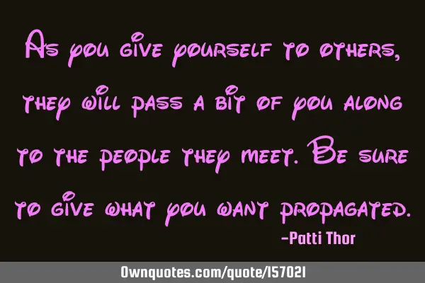 As you give yourself to others, they will pass a bit of you along to the people they meet. Be sure