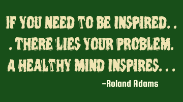 If you need to be inspired...there lies your problem. A healthy mind inspires...
