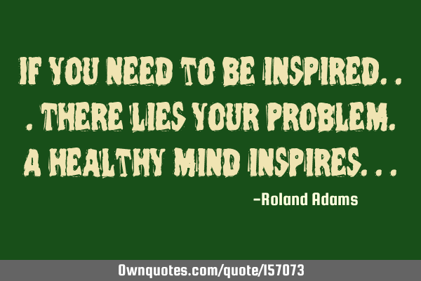 If you need to be inspired...there lies your problem. A healthy mind