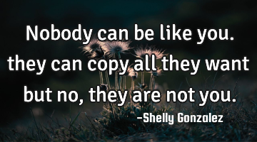 Nobody can be like you. they can copy all they want but no, they are not you.