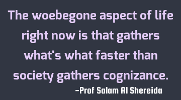 The woebegone aspect of life right now is that gathers what