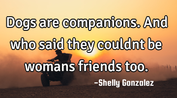 Dogs are companions.and who said they couldnt be womans friends too.