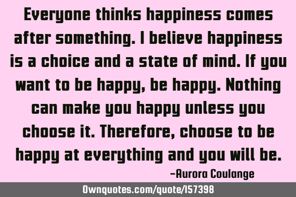 Everyone thinks happiness comes after something. I believe happiness is a choice and a state of