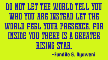 Do not let the world tell you who you are instead let the world feel your presence. For inside you