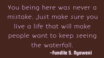 You being here was never a mistake. Just make sure you live a life that will make people want to