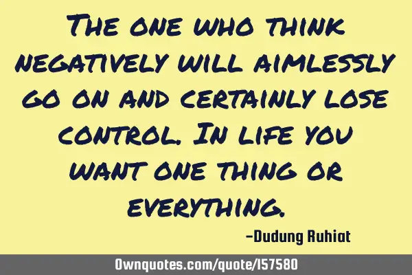The one who think negatively will aimlessly go on and certainly lose control. In life you want one