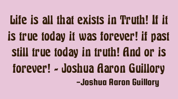 Life is all that exists in Truth! If it is true today it was forever! if past still true today in