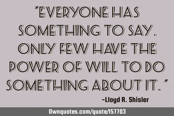 "Everyone has something to say. Only few have the power of will to do something about it."