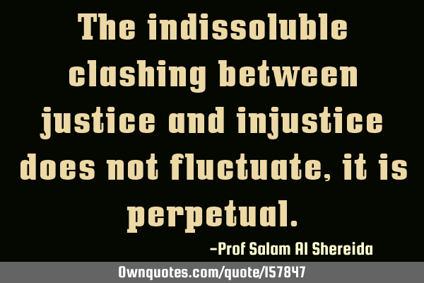 The indissoluble clashing between justice and injustice does not fluctuate, it is