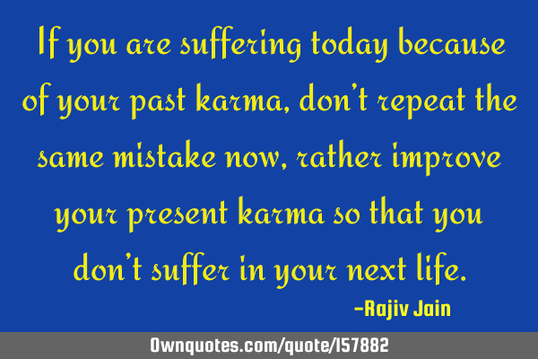 If you are suffering today because of your past  karma, don’t repeat the same mistake now, rather
