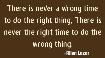 There is never a wrong time to do the right thing, There is never the right time to do the wrong