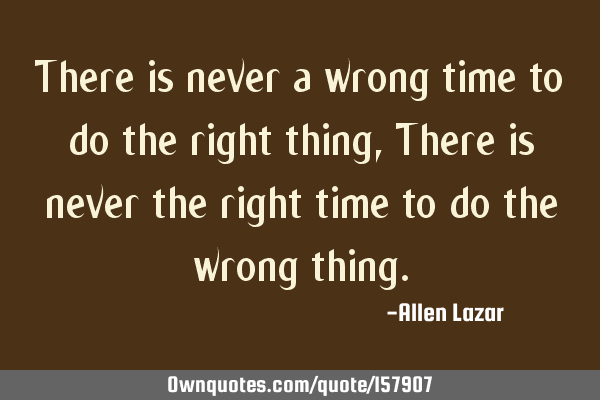 There is never a wrong time to do the right thing, There is never the right time to do the wrong