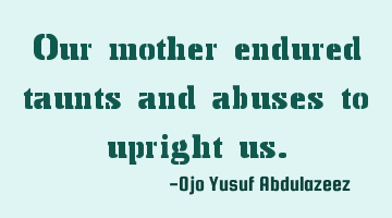 Our mother endured taunts and abuses to upright us.