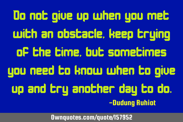 Do not give up when you met with an obstacle, keep trying of the time, but sometimes you need to