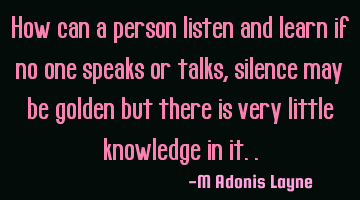 How can a person listen and learn if no one speaks or talks, silence may be golden but there is