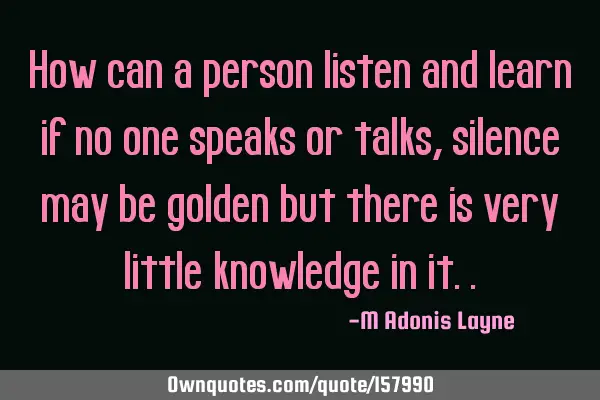 How can a person listen and learn if no one speaks or talks, silence may be golden but there is