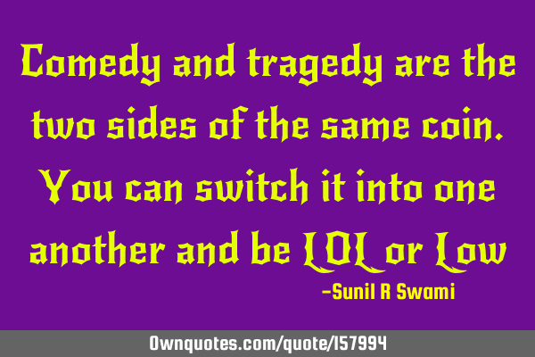 Comedy and tragedy are the two sides of the same coin.  You can switch it into one another and be LO