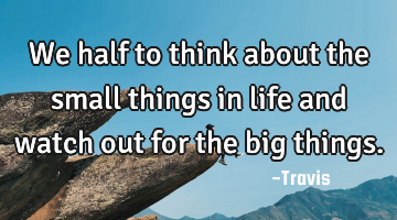 We half to think about the small things in life and watch out for the big things.