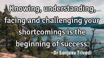 Knowing, understanding, facing and challenging your shortcomings is the beginning of success.