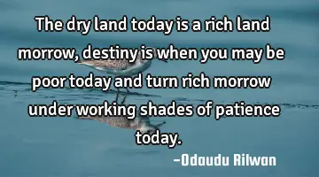 The dry land today is a rich land morrow, destiny is  when you may be poor today and turn rich