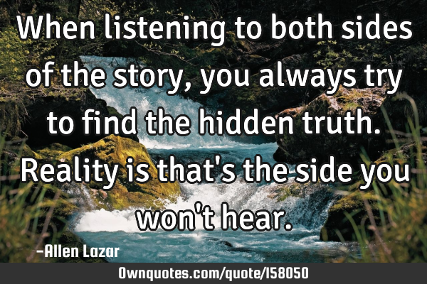 When listening to both sides of the story, you always try to find the hidden truth. Reality is that