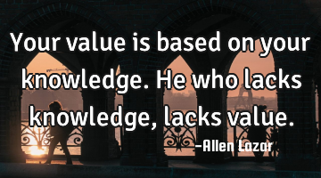 Your value is based on your knowledge. He who lacks knowledge, lacks value.