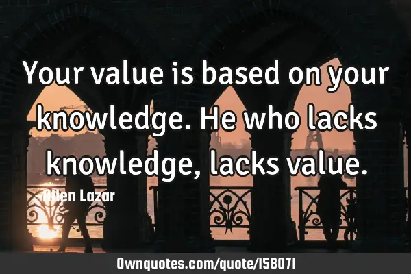 Your value is based on your knowledge. He who lacks knowledge, lacks