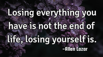 Losing everything you have is not the end of life, losing yourself is.