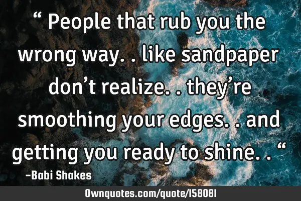 “ People that rub you the wrong way.. like sandpaper don’t realize.. they’re smoothing your