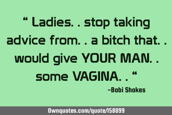 “ Ladies.. stop taking advice from.. a bitch that.. would give YOUR MAN.. some VAGINA.. “