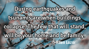 During earthquakes and tsunamis are when buildings collapse. The few that will stand, will be your
