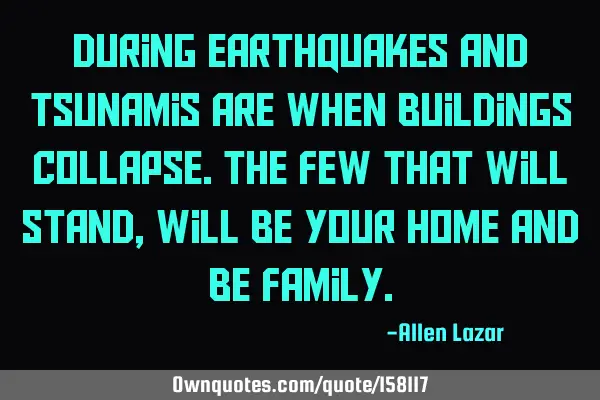 During earthquakes and tsunamis are when buildings collapse. The few that will stand, will be your