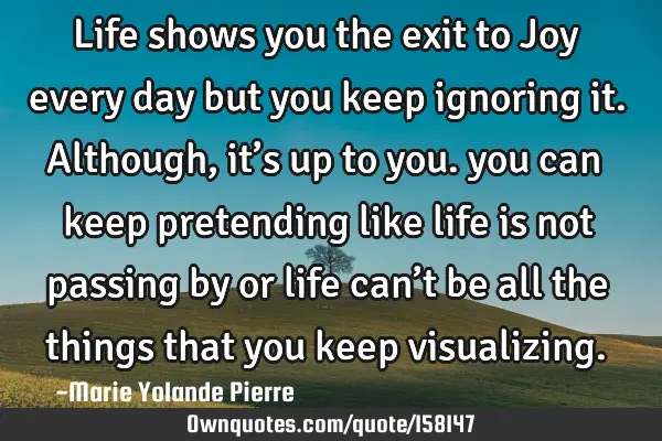 Life shows you the exit to Joy every day but you keep ignoring it. Although, it’s up to you. you