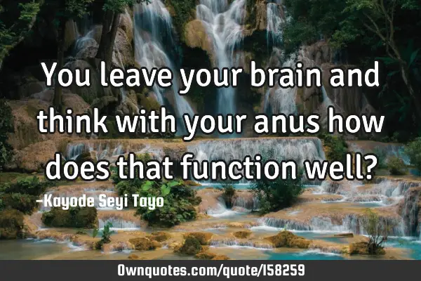 You leave your brain and think with your anus how does that function well?