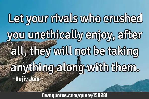 Let your rivals who crushed you unethically enjoy, after all, they will not be taking anything