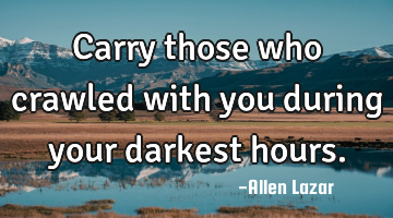 Carry those who crawled with you during your darkest hours.