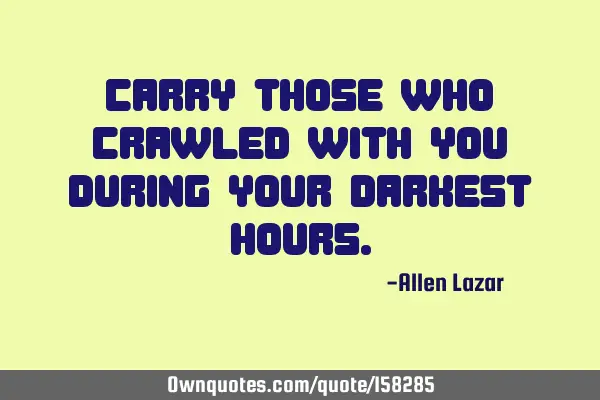 Carry those who crawled with you during your darkest